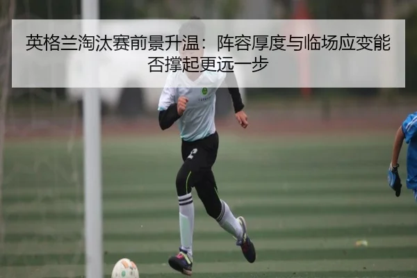 英格兰淘汰赛前景升温：阵容厚度与临场应变能否撑起更远一步